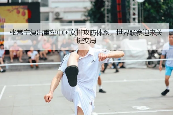 张常宁复出重塑中国女排攻防体系，世界联赛迎来关键变局