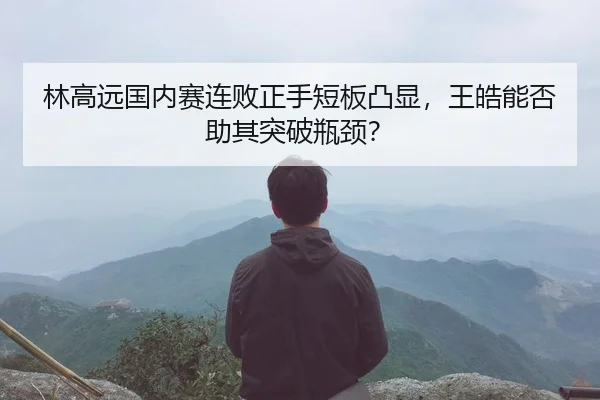 林高远国内赛连败正手短板凸显，王皓能否助其突破瓶颈？