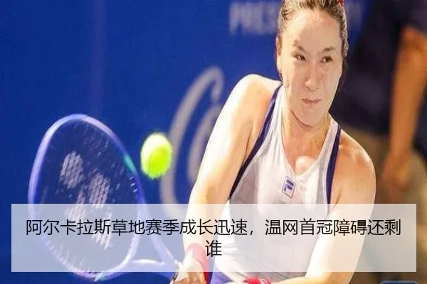 阿尔卡拉斯草地赛季成长迅速，温网首冠障碍还剩谁