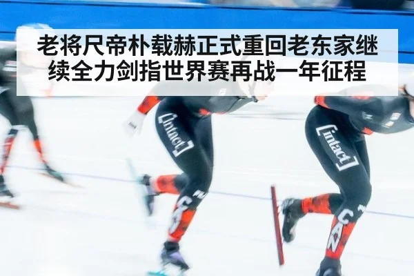 老将尺帝朴载赫正式重回老东家继续全力剑指世界赛再战一年征程